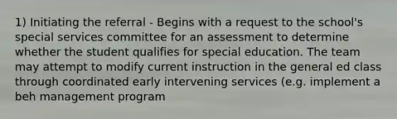 1) Initiating the referral - Begins with a request to the school's special services committee for an assessment to determine whether the student qualifies for special education. The team may attempt to modify current instruction in the general ed class through coordinated early intervening services (e.g. implement a beh management program