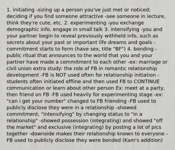 1. initiating -sizing up a person you've just met or noticed; deciding if you find someone attractive -see someone in lecture, think they're cute, etc. 2. experimenting -you exchange demographic info, engage in small talk 3. intensifying -you and your partner begin to reveal previously withheld info, such as secrets about your past or important life dreams and goals -commitment starts to form (have sex, title "BF") 4. bonding -public ritual that announces to the world that you and your partner have made a commitment to each other -ex: marriage or civil union extra study: the role of FB in romantic relationship development -FB is NOT used often for relationship initiation -students often initiated offline and then used FB to CONTINUE communication or learn about other person Ex: meet at a party, then friend on FB -FB used heavily for experimenting stage -ex: "can i get your number" changed to FB friending -FB used to publicly disclose they were in a relationship -showed commitment, "intensifying" by changing status to "in a relationship" -showed possession (integrating) and showed "off the market" and exclusive (integrating) by posting a lot of pics together -downside makes their relationship known to everyone -FB used to publicly disclose they were bonded (Kam's addition)