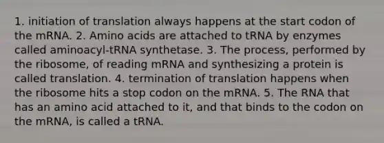 1. initiation of translation always happens at the start codon of the mRNA. 2. <a href='https://www.questionai.com/knowledge/k9gb720LCl-amino-acids' class='anchor-knowledge'>amino acids</a> are attached to tRNA by enzymes called aminoacyl-tRNA synthetase. 3. The process, performed by the ribosome, of reading mRNA and synthesizing a protein is called translation. 4. <a href='https://www.questionai.com/knowledge/kG3Jk6ErHI-termination-of-translation' class='anchor-knowledge'>termination of translation</a> happens when the ribosome hits a stop codon on the mRNA. 5. The RNA that has an amino acid attached to it, and that binds to the codon on the mRNA, is called a tRNA.