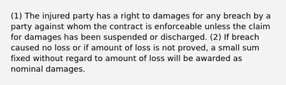 (1) The injured party has a right to damages for any breach by a party against whom the contract is enforceable unless the claim for damages has been suspended or discharged. (2) If breach caused no loss or if amount of loss is not proved, a small sum fixed without regard to amount of loss will be awarded as nominal damages.