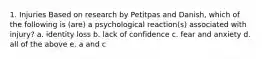 1. Injuries Based on research by Petitpas and Danish, which of the following is (are) a psychological reaction(s) associated with injury? a. identity loss b. lack of confidence c. fear and anxiety d. all of the above e. a and c