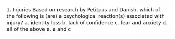 1. Injuries Based on research by Petitpas and Danish, which of the following is (are) a psychological reaction(s) associated with injury? a. identity loss b. lack of confidence c. fear and anxiety d. all of the above e. a and c