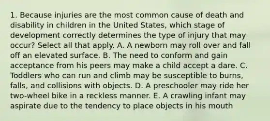 1. Because injuries are the most common cause of death and disability in children in the United States, which stage of development correctly determines the type of injury that may occur? Select all that apply. A. A newborn may roll over and fall off an elevated surface. B. The need to conform and gain acceptance from his peers may make a child accept a dare. C. Toddlers who can run and climb may be susceptible to burns, falls, and collisions with objects. D. A preschooler may ride her two-wheel bike in a reckless manner. E. A crawling infant may aspirate due to the tendency to place objects in his mouth