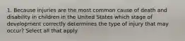 1. Because injuries are the most common cause of death and disability in children in the United States which stage of development correctly determines the type of injury that may occur? Select all that apply