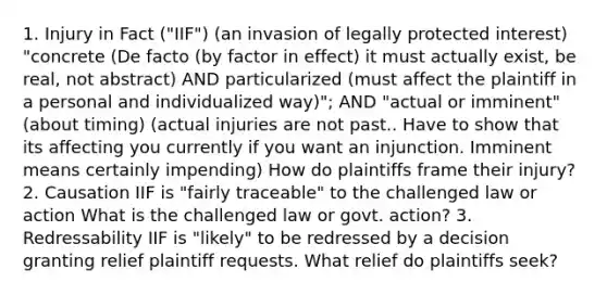 1. Injury in Fact ("IIF") (an invasion of legally protected interest) "concrete (De facto (by factor in effect) it must actually exist, be real, not abstract) AND particularized (must affect the plaintiff in a personal and individualized way)"; AND "actual or imminent" (about timing) (actual injuries are not past.. Have to show that its affecting you currently if you want an injunction. Imminent means certainly impending) How do plaintiffs frame their injury? 2. Causation IIF is "fairly traceable" to the challenged law or action What is the challenged law or govt. action? 3. Redressability IIF is "likely" to be redressed by a decision granting relief plaintiff requests. What relief do plaintiffs seek?