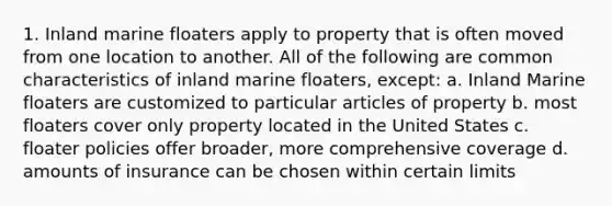 1. Inland marine floaters apply to property that is often moved from one location to another. All of the following are common characteristics of inland marine floaters, except: a. Inland Marine floaters are customized to particular articles of property b. most floaters cover only property located in the United States c. floater policies offer broader, more comprehensive coverage d. amounts of insurance can be chosen within certain limits