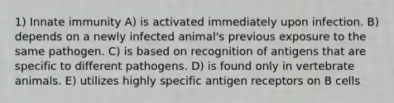 1) Innate immunity A) is activated immediately upon infection. B) depends on a newly infected animal's previous exposure to the same pathogen. C) is based on recognition of antigens that are specific to different pathogens. D) is found only in vertebrate animals. E) utilizes highly specific antigen receptors on B cells