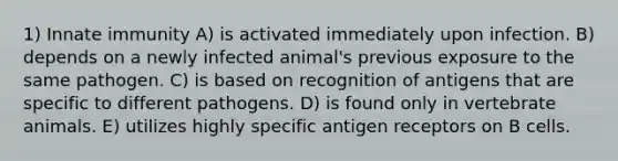 1) Innate immunity A) is activated immediately upon infection. B) depends on a newly infected animal's previous exposure to the same pathogen. C) is based on recognition of antigens that are specific to different pathogens. D) is found only in vertebrate animals. E) utilizes highly specific antigen receptors on B cells.