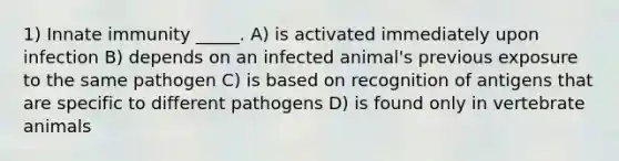 1) Innate immunity _____. A) is activated immediately upon infection B) depends on an infected animal's previous exposure to the same pathogen C) is based on recognition of antigens that are specific to different pathogens D) is found only in vertebrate animals