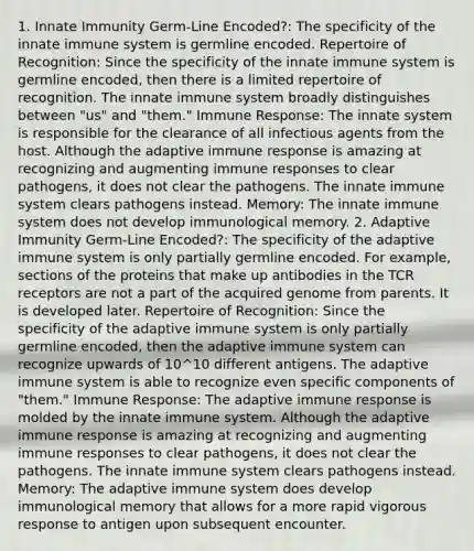 1. Innate Immunity Germ-Line Encoded?: The specificity of the innate immune system is germline encoded. Repertoire of Recognition: Since the specificity of the innate immune system is germline encoded, then there is a limited repertoire of recognition. The innate immune system broadly distinguishes between "us" and "them." Immune Response: The innate system is responsible for the clearance of all infectious agents from the host. Although the adaptive immune response is amazing at recognizing and augmenting immune responses to clear pathogens, it does not clear the pathogens. The innate immune system clears pathogens instead. Memory: The innate immune system does not develop immunological memory. 2. Adaptive Immunity Germ-Line Encoded?: The specificity of the adaptive immune system is only partially germline encoded. For example, sections of the proteins that make up antibodies in the TCR receptors are not a part of the acquired genome from parents. It is developed later. Repertoire of Recognition: Since the specificity of the adaptive immune system is only partially germline encoded, then the adaptive immune system can recognize upwards of 10^10 different antigens. The adaptive immune system is able to recognize even specific components of "them." Immune Response: The adaptive immune response is molded by the innate immune system. Although the adaptive immune response is amazing at recognizing and augmenting immune responses to clear pathogens, it does not clear the pathogens. The innate immune system clears pathogens instead. Memory: The adaptive immune system does develop immunological memory that allows for a more rapid vigorous response to antigen upon subsequent encounter.