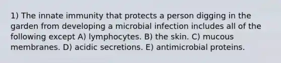 1) The innate immunity that protects a person digging in the garden from developing a microbial infection includes all of the following except A) lymphocytes. B) the skin. C) mucous membranes. D) acidic secretions. E) antimicrobial proteins.