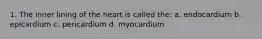 1. The inner lining of the heart is called the: a. endocardium b. epicardium c. pericardium d. myocardium