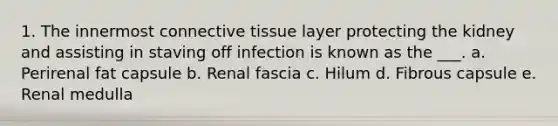 1. The innermost <a href='https://www.questionai.com/knowledge/kYDr0DHyc8-connective-tissue' class='anchor-knowledge'>connective tissue</a> layer protecting the kidney and assisting in staving off infection is known as the ___. a. Perirenal fat capsule b. Renal fascia c. Hilum d. Fibrous capsule e. Renal medulla