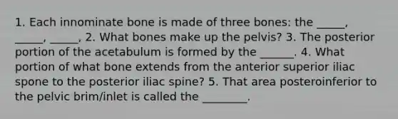 1. Each innominate bone is made of three bones: the _____, _____, _____, 2. What bones make up the pelvis? 3. The posterior portion of the acetabulum is formed by the ______. 4. What portion of what bone extends from the anterior superior iliac spone to the posterior iliac spine? 5. That area posteroinferior to the pelvic brim/inlet is called the ________.