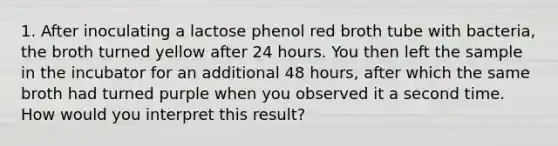 1. After inoculating a lactose phenol red broth tube with bacteria, the broth turned yellow after 24 hours. You then left the sample in the incubator for an additional 48 hours, after which the same broth had turned purple when you observed it a second time. How would you interpret this result?