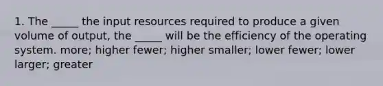 1. The _____ the input resources required to produce a given volume of output, the _____ will be the efficiency of the operating system. more; higher fewer; higher smaller; lower fewer; lower larger; greater