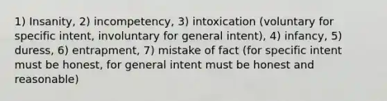 1) Insanity, 2) incompetency, 3) intoxication (voluntary for specific intent, involuntary for general intent), 4) infancy, 5) duress, 6) entrapment, 7) mistake of fact (for specific intent must be honest, for general intent must be honest and reasonable)