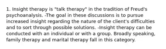 1. Insight therapy is "talk therapy" in the tradition of Freud's psychoanalysis. -The goal in these discussions is to pursue increased insight regarding the nature of the client's difficulties and to sort through possible solutions. -Insight therapy can be conducted with an individual or with a group. Broadly speaking, family therapy and marital therapy fall in this category.