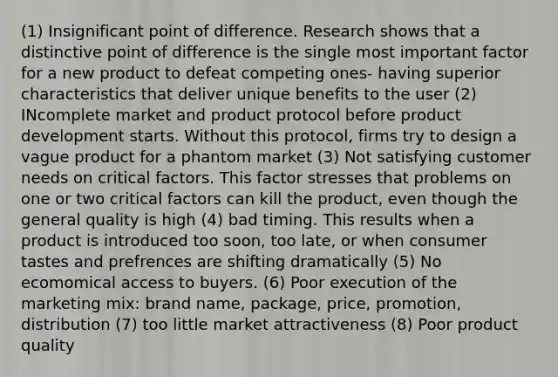 (1) Insignificant point of difference. Research shows that a distinctive point of difference is the single most important factor for a new product to defeat competing ones- having superior characteristics that deliver unique benefits to the user (2) INcomplete market and product protocol before product development starts. Without this protocol, firms try to design a vague product for a phantom market (3) Not satisfying customer needs on critical factors. This factor stresses that problems on one or two critical factors can kill the product, even though the general quality is high (4) bad timing. This results when a product is introduced too soon, too late, or when consumer tastes and prefrences are shifting dramatically (5) No ecomomical access to buyers. (6) Poor execution of the marketing mix: brand name, package, price, promotion, distribution (7) too little market attractiveness (8) Poor product quality