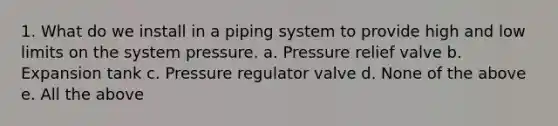 1. What do we install in a piping system to provide high and low limits on the system pressure. a. Pressure relief valve b. Expansion tank c. Pressure regulator valve d. None of the above e. All the above