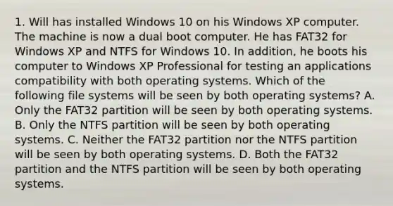 1. Will has installed Windows 10 on his Windows XP computer. The machine is now a dual boot computer. He has FAT32 for Windows XP and NTFS for Windows 10. In addition, he boots his computer to Windows XP Professional for testing an applications compatibility with both operating systems. Which of the following file systems will be seen by both operating systems? A. Only the FAT32 partition will be seen by both operating systems. B. Only the NTFS partition will be seen by both operating systems. C. Neither the FAT32 partition nor the NTFS partition will be seen by both operating systems. D. Both the FAT32 partition and the NTFS partition will be seen by both operating systems.