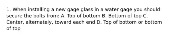 1. When installing a new gage glass in a water gage you should secure the bolts from: A. Top of bottom B. Bottom of top C. Center, alternately, toward each end D. Top of bottom or bottom of top