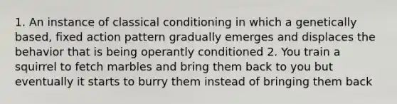 1. An instance of classical conditioning in which a genetically based, fixed action pattern gradually emerges and displaces the behavior that is being operantly conditioned 2. You train a squirrel to fetch marbles and bring them back to you but eventually it starts to burry them instead of bringing them back