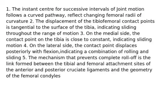 1. The instant centre for successive intervals of Joint motion follows a curved pathway, reflect changing femoral radii of curvature 2. The displacement of the tibiofemoral contact points is tangential to the surface of the tibia, indicating sliding throughout the range of motion 3. On the medial side, the contact point on the tibia is close to constant, indicating sliding motion 4. On the lateral side, the contact point displaces posteriorly with flexion,indicating a combination of rolling and sliding 5. The mechanism that prevents complete roll-off is the link formed between the tibial and femoral attachment sites of the anterior and posterior cruciate ligaments and the geometry of the femoral condyles