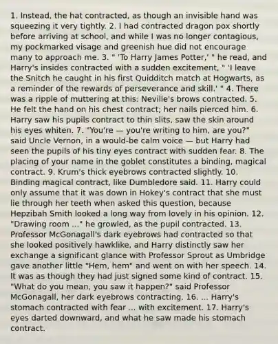 1. Instead, the hat contracted, as though an invisible hand was squeezing it very tightly. 2. I had contracted dragon pox shortly before arriving at school, and while I was no longer contagious, my pockmarked visage and greenish hue did not encourage many to approach me. 3. " 'To Harry James Potter,' " he read, and Harry's insides contracted with a sudden excitement, " 'I leave the Snitch he caught in his first Quidditch match at Hogwarts, as a reminder of the rewards of perseverance and skill.' " 4. There was a ripple of muttering at this: Neville's brows contracted. 5. He felt the hand on his chest contract; her nails pierced him. 6. Harry saw his pupils contract to thin slits, saw the skin around his eyes whiten. 7. "You're — you're writing to him, are you?" said Uncle Vernon, in a would-be calm voice — but Harry had seen the pupils of his tiny eyes contract with sudden fear. 8. The placing of your name in the goblet constitutes a binding, magical contract. 9. Krum's thick eyebrows contracted slightly. 10. Binding magical contract, like Dumbledore said. 11. Harry could only assume that it was down in Hokey's contract that she must lie through her teeth when asked this question, because Hepzibah Smith looked a long way from lovely in his opinion. 12. "Drawing room ..." he growled, as the pupil contracted. 13. Professor McGonagall's dark eyebrows had contracted so that she looked positively hawklike, and Harry distinctly saw her exchange a significant glance with Professor Sprout as Umbridge gave another little "Hem, hem" and went on with her speech. 14. It was as though they had just signed some kind of contract. 15. "What do you mean, you saw it happen?" said Professor McGonagall, her dark eyebrows contracting. 16. ... Harry's stomach contracted with fear ... with excitement. 17. Harry's eyes darted downward, and what he saw made his stomach contract.