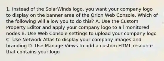 1. Instead of the SolarWinds logo, you want your company logo to display on the banner area of the Orion Web Console. Which of the following will allow you to do this? A. Use the Custom Property Editor and apply your company logo to all monitored nodes B. Use Web Console settings to upload your company logo C. Use Network Atlas to display your company images and branding D. Use Manage Views to add a custom HTML resource that contains your logo