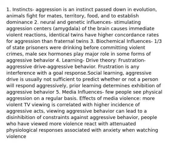 1. Instincts- aggression is an instinct passed down in evolution, animals fight for mates, territory, food, and to establish dominance 2. neural and genetic influences- stimulating aggression centers (amygdala) of the brain causes immediate violent reactions, identical twins have higher concordance rates for aggression than fraternal twins 3. Biochemical Influences- 1/3 of state prisoners were drinking before committing violent crimes, male sex hormones play major role in some forms of aggressive behavior 4. Learning- Drive theory: Frustration- aggressive drive-aggressive behavior. Frustration is any interference with a goal response.Social learning, aggressive drive is usually not sufficient to predict whether or not a person will respond aggressively, prior learning determines exhibition of aggressive behavior 5. Media Influences- few people see physical aggression on a regular basis. Effects of media violence: more violent TV viewing is correlated with higher incidence of aggressive acts, viewing aggressive behavior can lead to a disinhibition of constraints against aggressive behavior, people who have viewed more violence react with attenuated physiological responses associated with anxiety when watching violence