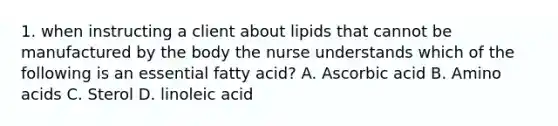 1. when instructing a client about lipids that cannot be manufactured by the body the nurse understands which of the following is an essential fatty acid? A. Ascorbic acid B. Amino acids C. Sterol D. linoleic acid