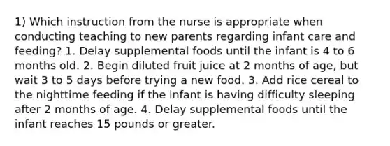 1) Which instruction from the nurse is appropriate when conducting teaching to new parents regarding infant care and feeding? 1. Delay supplemental foods until the infant is 4 to 6 months old. 2. Begin diluted fruit juice at 2 months of age, but wait 3 to 5 days before trying a new food. 3. Add rice cereal to the nighttime feeding if the infant is having difficulty sleeping after 2 months of age. 4. Delay supplemental foods until the infant reaches 15 pounds or greater.