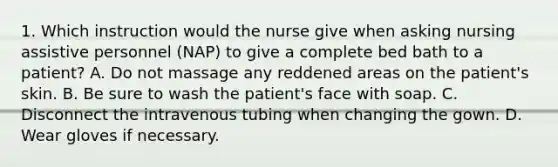 1. Which instruction would the nurse give when asking nursing assistive personnel (NAP) to give a complete bed bath to a patient? A. Do not massage any reddened areas on the patient's skin. B. Be sure to wash the patient's face with soap. C. Disconnect the intravenous tubing when changing the gown. D. Wear gloves if necessary.