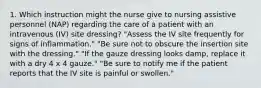 1. Which instruction might the nurse give to nursing assistive personnel (NAP) regarding the care of a patient with an intravenous (IV) site dressing? "Assess the IV site frequently for signs of inflammation." "Be sure not to obscure the insertion site with the dressing." "If the gauze dressing looks damp, replace it with a dry 4 x 4 gauze." "Be sure to notify me if the patient reports that the IV site is painful or swollen."