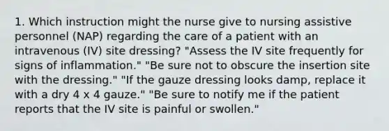 1. Which instruction might the nurse give to nursing assistive personnel (NAP) regarding the care of a patient with an intravenous (IV) site dressing? "Assess the IV site frequently for signs of inflammation." "Be sure not to obscure the insertion site with the dressing." "If the gauze dressing looks damp, replace it with a dry 4 x 4 gauze." "Be sure to notify me if the patient reports that the IV site is painful or swollen."