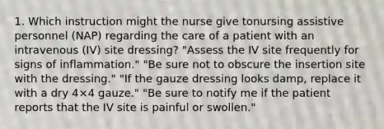 1. Which instruction might the nurse give tonursing assistive personnel (NAP) regarding the care of a patient with an intravenous (IV) site dressing? "Assess the IV site frequently for signs of inflammation." "Be sure not to obscure the insertion site with the dressing." "If the gauze dressing looks damp, replace it with a dry 4×4 gauze." "Be sure to notify me if the patient reports that the IV site is painful or swollen."