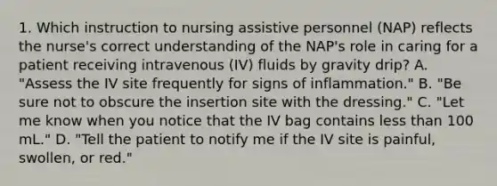 1. Which instruction to nursing assistive personnel (NAP) reflects the nurse's correct understanding of the NAP's role in caring for a patient receiving intravenous (IV) fluids by gravity drip? A. "Assess the IV site frequently for signs of inflammation." B. "Be sure not to obscure the insertion site with the dressing." C. "Let me know when you notice that the IV bag contains less than 100 mL." D. "Tell the patient to notify me if the IV site is painful, swollen, or red."