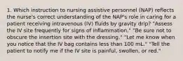 1. Which instruction to nursing assistive personnel (NAP) reflects the nurse's correct understanding of the NAP's role in caring for a patient receiving intravenous (IV) fluids by gravity drip? "Assess the IV site frequently for signs of inflammation." "Be sure not to obscure the insertion site with the dressing." "Let me know when you notice that the IV bag contains less than 100 mL." "Tell the patient to notify me if the IV site is painful, swollen, or red."