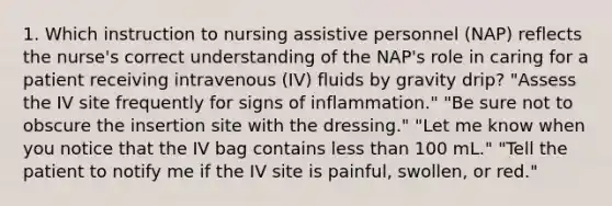 1. Which instruction to nursing assistive personnel (NAP) reflects the nurse's correct understanding of the NAP's role in caring for a patient receiving intravenous (IV) fluids by gravity drip? "Assess the IV site frequently for signs of inflammation." "Be sure not to obscure the insertion site with the dressing." "Let me know when you notice that the IV bag contains less than 100 mL." "Tell the patient to notify me if the IV site is painful, swollen, or red."