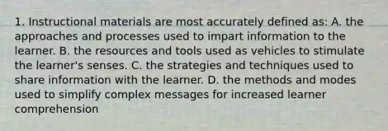 1. Instructional materials are most accurately defined as: A. the approaches and processes used to impart information to the learner. B. the resources and tools used as vehicles to stimulate the learner's senses. C. the strategies and techniques used to share information with the learner. D. the methods and modes used to simplify complex messages for increased learner comprehension