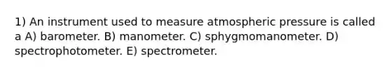 1) An instrument used to measure atmospheric pressure is called a A) barometer. B) manometer. C) sphygmomanometer. D) spectrophotometer. E) spectrometer.