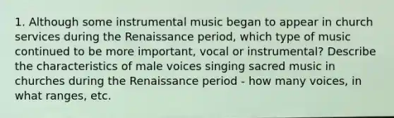 1. Although some instrumental music began to appear in church services during the Renaissance period, which type of music continued to be more important, vocal or instrumental? Describe the characteristics of male voices singing sacred music in churches during the Renaissance period - how many voices, in what ranges, etc.