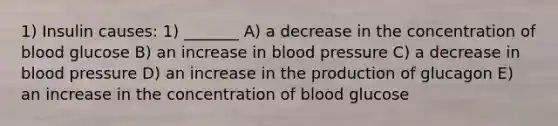 1) Insulin causes: 1) _______ A) a decrease in the concentration of blood glucose B) an increase in blood pressure C) a decrease in blood pressure D) an increase in the production of glucagon E) an increase in the concentration of blood glucose