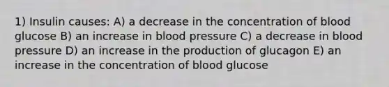 1) Insulin causes: A) a decrease in the concentration of blood glucose B) an increase in blood pressure C) a decrease in blood pressure D) an increase in the production of glucagon E) an increase in the concentration of blood glucose