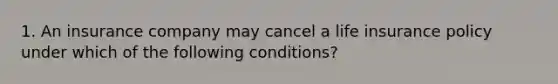 1. An insurance company may cancel a life insurance policy under which of the following conditions?