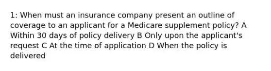 1: When must an insurance company present an outline of coverage to an applicant for a Medicare supplement policy? A Within 30 days of policy delivery B Only upon the applicant's request C At the time of application D When the policy is delivered