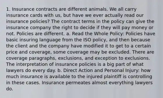 1. Insurance contracts are different animals. We all carry insurance cards with us, but have we ever actually read our insurance policies? The contract terms in the policy can give the insurance company the right to decide if they will pay money or not. Policies are different. a. Read the Whole Policy: Policies have basic insuring language from the ISO policy, and then because the client and the company have modified it to get to a certain price and coverage, some coverage may be excluded. There are coverage paragraphs, exclusions, and exception to exclusions. The interpretation of insurance policies is a big part of what lawyers do every day. b. Direct Action and Personal Injury: how much insurance is available to the injured plaintiff is controlling in these cases. Insurance permeates almost everything lawyers do.