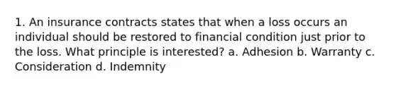 1. An insurance contracts states that when a loss occurs an individual should be restored to financial condition just prior to the loss. What principle is interested? a. Adhesion b. Warranty c. Consideration d. Indemnity