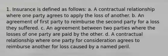 1. Insurance is defined as follows: a. A contractual relationship where one party agrees to apply the loss of another. b. An agreement of first party to reimburse the second party for a loss they suffered. c. An agreement between two parties where the losses of one party are paid by the other. d. A contractual relationship where one party for consideration agrees to reimburse another for loss caused by a named peril.